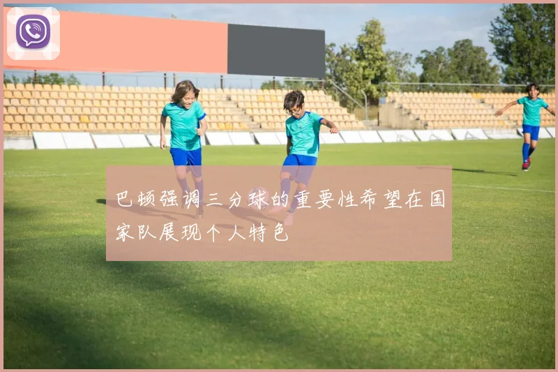 巴顿强调三分球的重要性希望在国家队展现个人特色