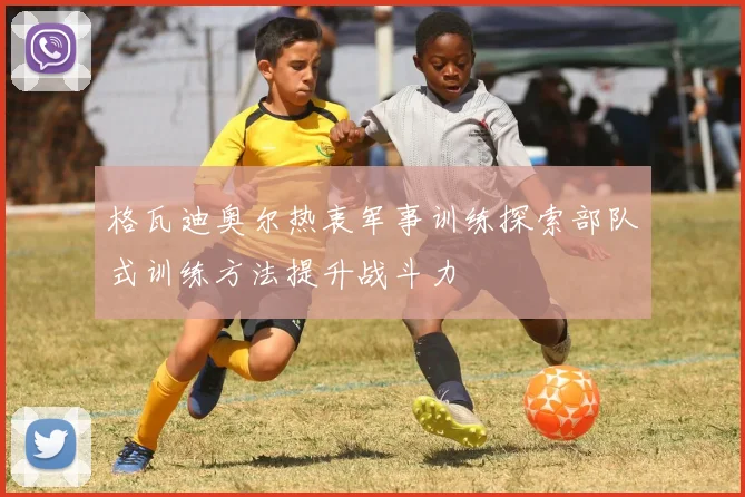 格瓦迪奥尔热衷军事训练探索部队式训练方法提升战斗力