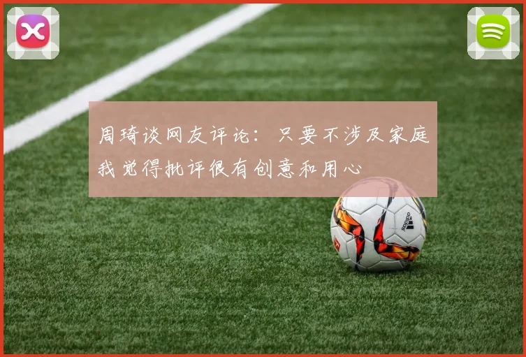 周琦谈网友评论：只要不涉及家庭我觉得批评很有创意和用心