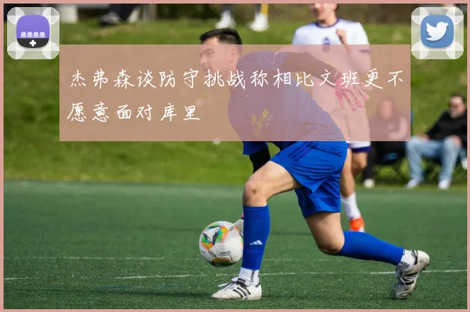 杰弗森谈防守挑战称相比文班更不愿意面对库里