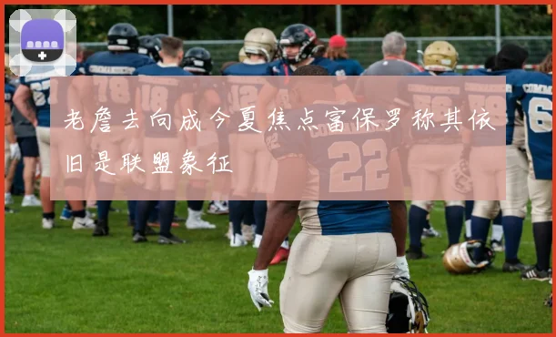 老詹去向成今夏焦点富保罗称其依旧是联盟象征