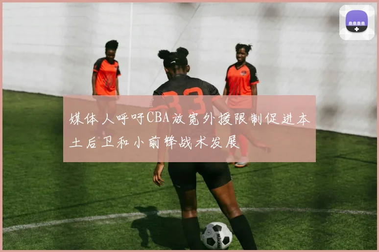 媒体人呼吁CBA放宽外援限制促进本土后卫和小前锋战术发展