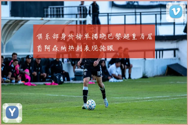 俱乐部身价榜单揭晓巴黎超皇马居首阿森纳热刺表现抢眼