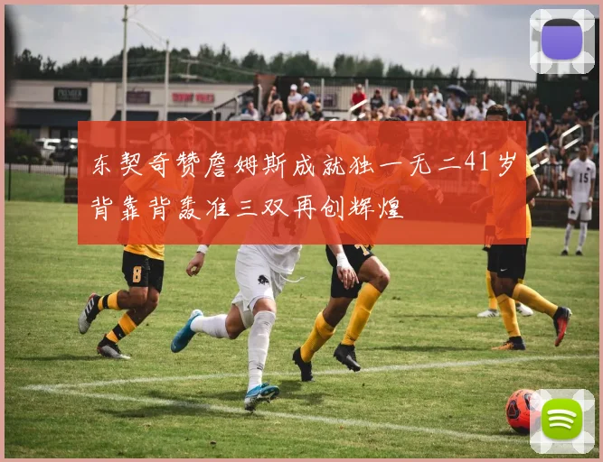 东契奇赞詹姆斯成就独一无二41岁背靠背轰准三双再创辉煌