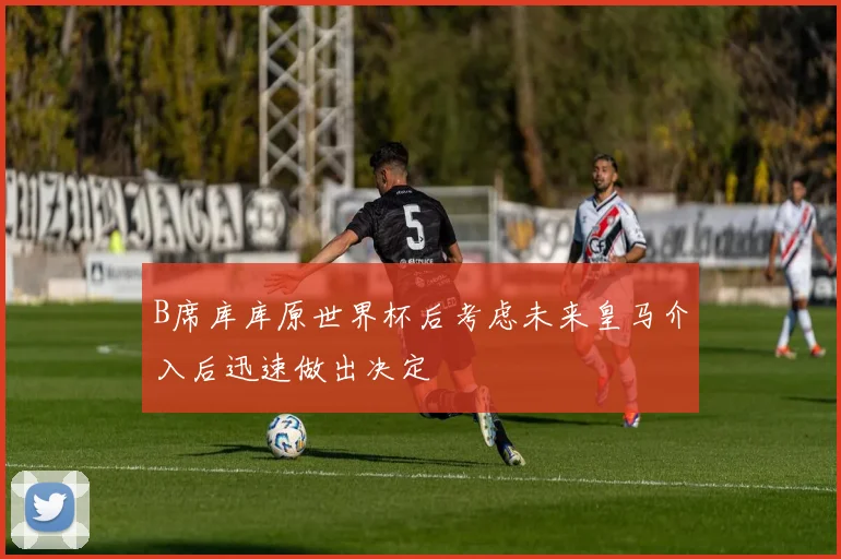 B席库库原世界杯后考虑未来皇马介入后迅速做出决定