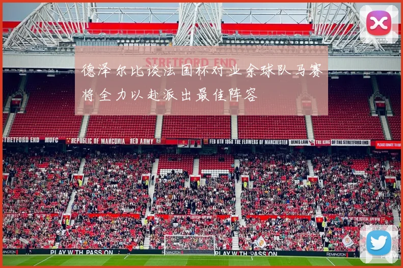 德泽尔比谈法国杯对业余球队马赛将全力以赴派出最佳阵容