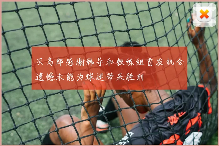 买乌郎感谢韩导和教练组首发机会遗憾未能为球迷带来胜利