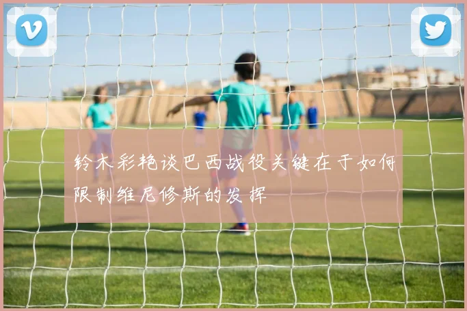 铃木彩艳谈巴西战役关键在于如何限制维尼修斯的发挥