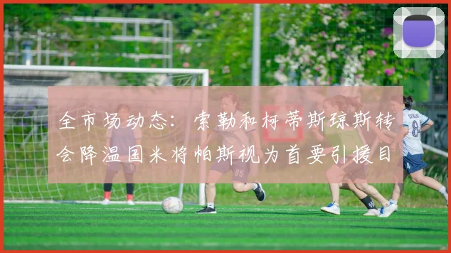 全市场动态：索勒和柯蒂斯琼斯转会降温国米将帕斯视为首要引援目标