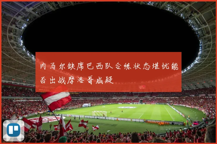 内马尔缺席巴西队合练状态堪忧能否出战摩洛哥成疑