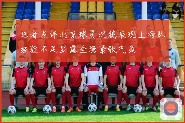 记者点评北京球员沉稳表现上海队经验不足显露全场紧张气氛